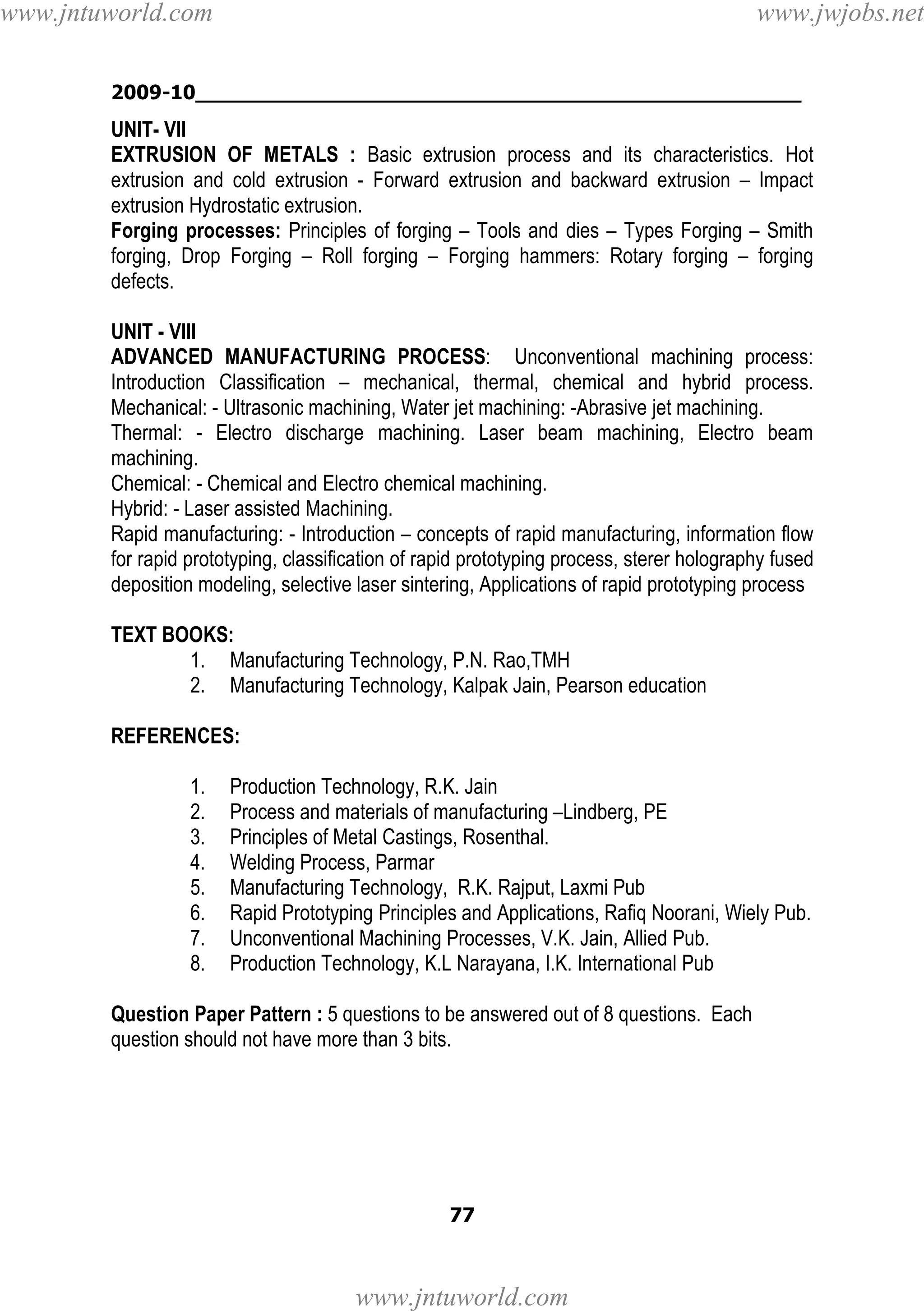 www.jntuworld.com

www.jwjobs.net

2009-10________________________________________________

UNIT- VII
EXTRUSION OF METALS : Basic extrusion process and its characteristics. Hot
extrusion and cold extrusion - Forward extrusion and backward extrusion – Impact
extrusion Hydrostatic extrusion.
Forging processes: Principles of forging – Tools and dies – Types Forging – Smith
forging, Drop Forging – Roll forging – Forging hammers: Rotary forging – forging
defects.
UNIT - VIII
ADVANCED MANUFACTURING PROCESS: Unconventional machining process:
Introduction Classification – mechanical, thermal, chemical and hybrid process.
Mechanical: - Ultrasonic machining, Water jet machining: -Abrasive jet machining.
Thermal: - Electro discharge machining. Laser beam machining, Electro beam
machining.
Chemical: - Chemical and Electro chemical machining.
Hybrid: - Laser assisted Machining.
Rapid manufacturing: - Introduction – concepts of rapid manufacturing, information flow
for rapid prototyping, classification of rapid prototyping process, sterer holography fused
deposition modeling, selective laser sintering, Applications of rapid prototyping process
TEXT BOOKS:
1. Manufacturing Technology, P.N. Rao,TMH
2. Manufacturing Technology, Kalpak Jain, Pearson education
REFERENCES:
1.
2.
3.
4.
5.
6.
7.
8.

Production Technology, R.K. Jain
Process and materials of manufacturing –Lindberg, PE
Principles of Metal Castings, Rosenthal.
Welding Process, Parmar
Manufacturing Technology, R.K. Rajput, Laxmi Pub
Rapid Prototyping Principles and Applications, Rafiq Noorani, Wiely Pub.
Unconventional Machining Processes, V.K. Jain, Allied Pub.
Production Technology, K.L Narayana, I.K. International Pub

Question Paper Pattern : 5 questions to be answered out of 8 questions. Each
question should not have more than 3 bits.

77

www.jntuworld.com

 