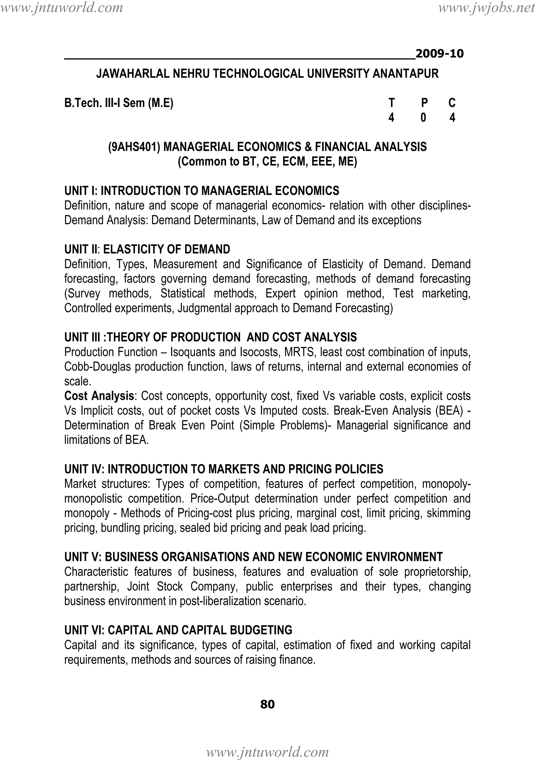 www.jntuworld.com

www.jwjobs.net

________________________________________________2009-10

JAWAHARLAL NEHRU TECHNOLOGICAL UNIVERSITY ANANTAPUR
B.Tech. III-I Sem (M.E)

T
4

P
0

C
4

(9AHS401) MANAGERIAL ECONOMICS & FINANCIAL ANALYSIS
(Common to BT, CE, ECM, EEE, ME)
UNIT I: INTRODUCTION TO MANAGERIAL ECONOMICS
Definition, nature and scope of managerial economics- relation with other disciplinesDemand Analysis: Demand Determinants, Law of Demand and its exceptions
UNIT II: ELASTICITY OF DEMAND
Definition, Types, Measurement and Significance of Elasticity of Demand. Demand
forecasting, factors governing demand forecasting, methods of demand forecasting
(Survey methods, Statistical methods, Expert opinion method, Test marketing,
Controlled experiments, Judgmental approach to Demand Forecasting)
UNIT III :THEORY OF PRODUCTION AND COST ANALYSIS
Production Function – Isoquants and Isocosts, MRTS, least cost combination of inputs,
Cobb-Douglas production function, laws of returns, internal and external economies of
scale.
Cost Analysis: Cost concepts, opportunity cost, fixed Vs variable costs, explicit costs
Vs Implicit costs, out of pocket costs Vs Imputed costs. Break-Even Analysis (BEA) Determination of Break Even Point (Simple Problems)- Managerial significance and
limitations of BEA.
UNIT IV: INTRODUCTION TO MARKETS AND PRICING POLICIES
Market structures: Types of competition, features of perfect competition, monopolymonopolistic competition. Price-Output determination under perfect competition and
monopoly - Methods of Pricing-cost plus pricing, marginal cost, limit pricing, skimming
pricing, bundling pricing, sealed bid pricing and peak load pricing.
UNIT V: BUSINESS ORGANISATIONS AND NEW ECONOMIC ENVIRONMENT
Characteristic features of business, features and evaluation of sole proprietorship,
partnership, Joint Stock Company, public enterprises and their types, changing
business environment in post-liberalization scenario.
UNIT VI: CAPITAL AND CAPITAL BUDGETING
Capital and its significance, types of capital, estimation of fixed and working capital
requirements, methods and sources of raising finance.

80

www.jntuworld.com

 