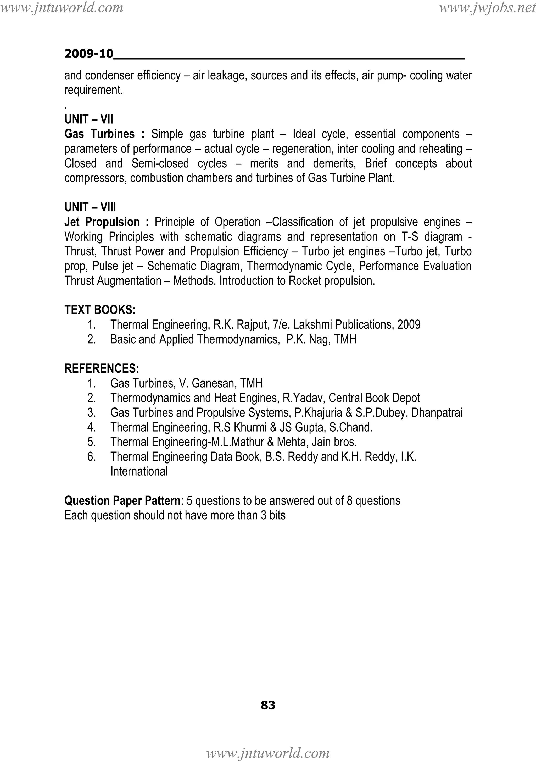 www.jntuworld.com

www.jwjobs.net

2009-10________________________________________________

and condenser efficiency – air leakage, sources and its effects, air pump- cooling water
requirement.
.
UNIT – VII
Gas Turbines : Simple gas turbine plant – Ideal cycle, essential components –
parameters of performance – actual cycle – regeneration, inter cooling and reheating –
Closed and Semi-closed cycles – merits and demerits, Brief concepts about
compressors, combustion chambers and turbines of Gas Turbine Plant.
UNIT – VIII
Jet Propulsion : Principle of Operation –Classification of jet propulsive engines –
Working Principles with schematic diagrams and representation on T-S diagram Thrust, Thrust Power and Propulsion Efficiency – Turbo jet engines –Turbo jet, Turbo
prop, Pulse jet – Schematic Diagram, Thermodynamic Cycle, Performance Evaluation
Thrust Augmentation – Methods. Introduction to Rocket propulsion.
TEXT BOOKS:
1. Thermal Engineering, R.K. Rajput, 7/e, Lakshmi Publications, 2009
2. Basic and Applied Thermodynamics, P.K. Nag, TMH
REFERENCES:
1. Gas Turbines, V. Ganesan, TMH
2. Thermodynamics and Heat Engines, R.Yadav, Central Book Depot
3. Gas Turbines and Propulsive Systems, P.Khajuria & S.P.Dubey, Dhanpatrai
4. Thermal Engineering, R.S Khurmi & JS Gupta, S.Chand.
5. Thermal Engineering-M.L.Mathur & Mehta, Jain bros.
6. Thermal Engineering Data Book, B.S. Reddy and K.H. Reddy, I.K.
International
Question Paper Pattern: 5 questions to be answered out of 8 questions
Each question should not have more than 3 bits

83

www.jntuworld.com

 