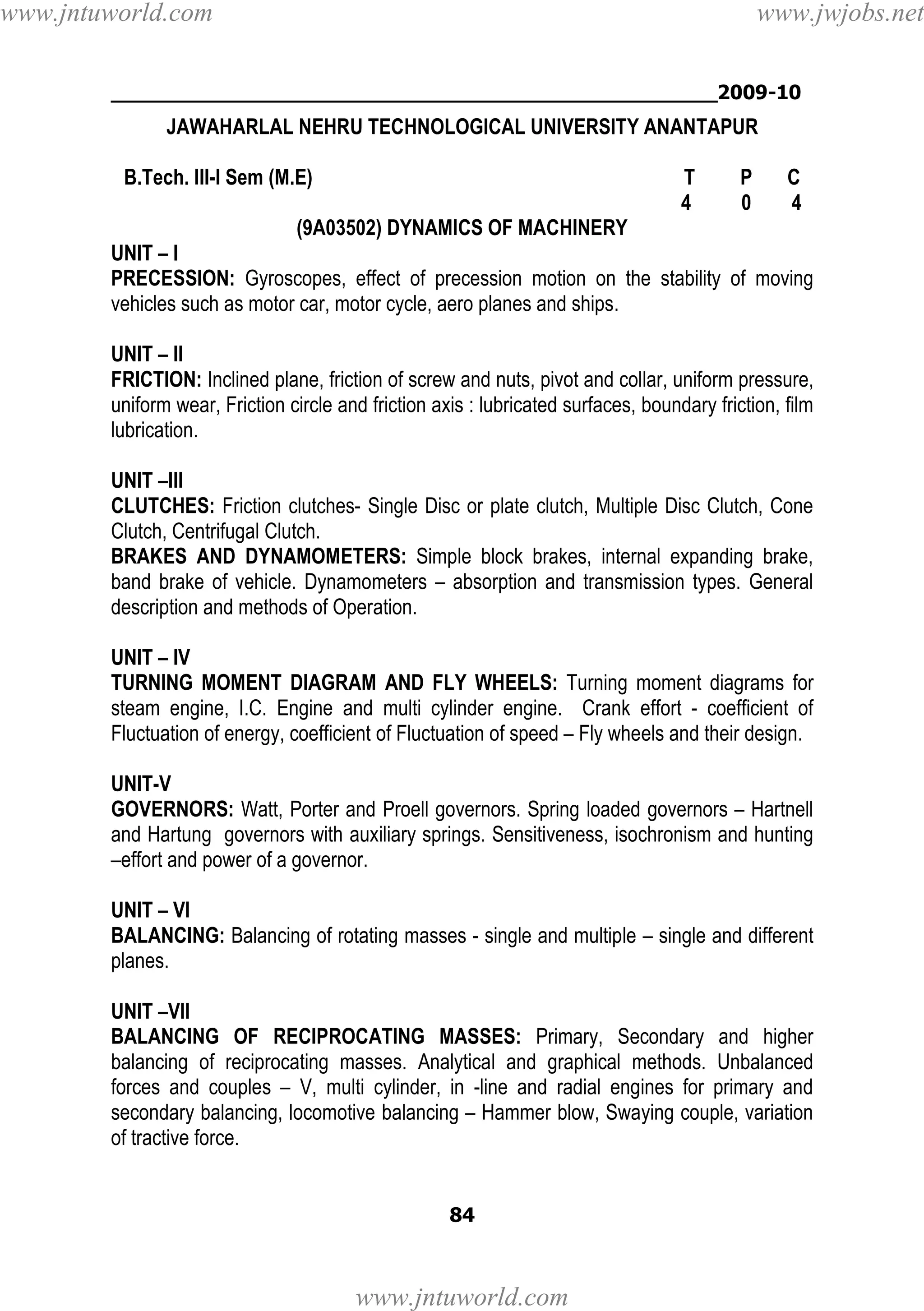www.jntuworld.com

www.jwjobs.net

________________________________________________2009-10

JAWAHARLAL NEHRU TECHNOLOGICAL UNIVERSITY ANANTAPUR
B.Tech. III-I Sem (M.E)

T
4

P
0

C
4

(9A03502) DYNAMICS OF MACHINERY
UNIT – I
PRECESSION: Gyroscopes, effect of precession motion on the stability of moving
vehicles such as motor car, motor cycle, aero planes and ships.
UNIT – II
FRICTION: Inclined plane, friction of screw and nuts, pivot and collar, uniform pressure,
uniform wear, Friction circle and friction axis : lubricated surfaces, boundary friction, film
lubrication.
UNIT –III
CLUTCHES: Friction clutches- Single Disc or plate clutch, Multiple Disc Clutch, Cone
Clutch, Centrifugal Clutch.
BRAKES AND DYNAMOMETERS: Simple block brakes, internal expanding brake,
band brake of vehicle. Dynamometers – absorption and transmission types. General
description and methods of Operation.
UNIT – IV
TURNING MOMENT DIAGRAM AND FLY WHEELS: Turning moment diagrams for
steam engine, I.C. Engine and multi cylinder engine. Crank effort - coefficient of
Fluctuation of energy, coefficient of Fluctuation of speed – Fly wheels and their design.
UNIT-V
GOVERNORS: Watt, Porter and Proell governors. Spring loaded governors – Hartnell
and Hartung governors with auxiliary springs. Sensitiveness, isochronism and hunting
–effort and power of a governor.
UNIT – VI
BALANCING: Balancing of rotating masses - single and multiple – single and different
planes.
UNIT –VII
BALANCING OF RECIPROCATING MASSES: Primary, Secondary and higher
balancing of reciprocating masses. Analytical and graphical methods. Unbalanced
forces and couples – V, multi cylinder, in -line and radial engines for primary and
secondary balancing, locomotive balancing – Hammer blow, Swaying couple, variation
of tractive force.

84

www.jntuworld.com

 