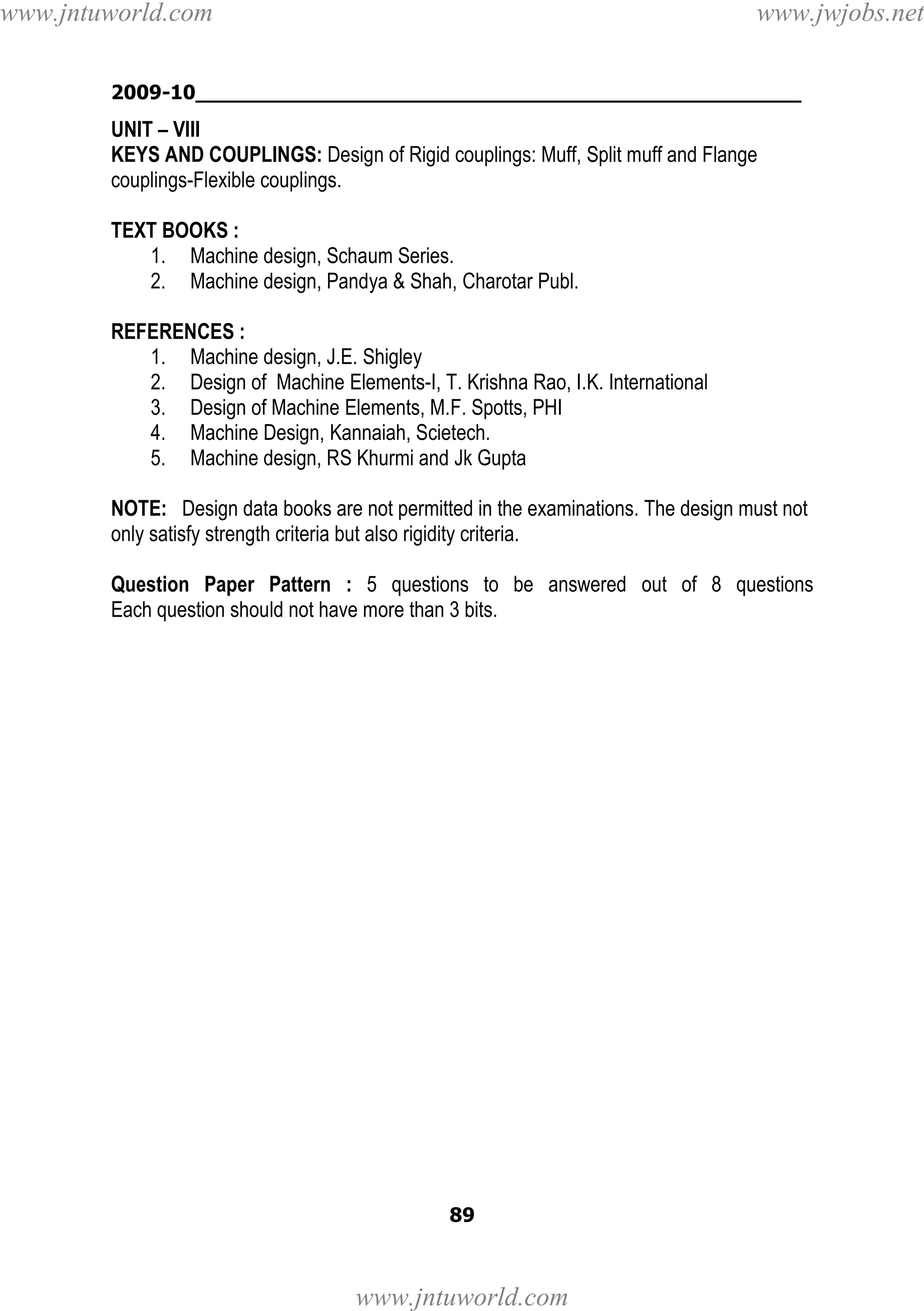 www.jntuworld.com

www.jwjobs.net

2009-10________________________________________________

UNIT – VIII
KEYS AND COUPLINGS: Design of Rigid couplings: Muff, Split muff and Flange
couplings-Flexible couplings.
TEXT BOOKS :
1. Machine design, Schaum Series.
2. Machine design, Pandya & Shah, Charotar Publ.
REFERENCES :
1. Machine design, J.E. Shigley
2. Design of Machine Elements-I, T. Krishna Rao, I.K. International
3. Design of Machine Elements, M.F. Spotts, PHI
4. Machine Design, Kannaiah, Scietech.
5. Machine design, RS Khurmi and Jk Gupta
NOTE: Design data books are not permitted in the examinations. The design must not
only satisfy strength criteria but also rigidity criteria.
Question Paper Pattern : 5 questions to be answered out of 8 questions
Each question should not have more than 3 bits.

89

www.jntuworld.com

 