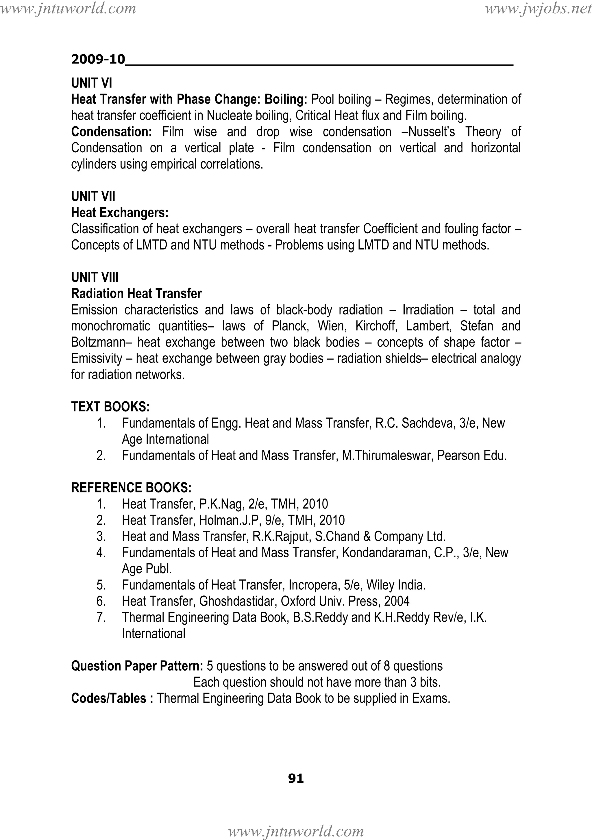 www.jntuworld.com

www.jwjobs.net

2009-10________________________________________________

UNIT VI
Heat Transfer with Phase Change: Boiling: Pool boiling – Regimes, determination of
heat transfer coefficient in Nucleate boiling, Critical Heat flux and Film boiling.
Condensation: Film wise and drop wise condensation –Nusselt’s Theory of
Condensation on a vertical plate - Film condensation on vertical and horizontal
cylinders using empirical correlations.
UNIT VII
Heat Exchangers:
Classification of heat exchangers – overall heat transfer Coefficient and fouling factor –
Concepts of LMTD and NTU methods - Problems using LMTD and NTU methods.
UNIT VIII
Radiation Heat Transfer
Emission characteristics and laws of black-body radiation – Irradiation – total and
monochromatic quantities– laws of Planck, Wien, Kirchoff, Lambert, Stefan and
Boltzmann– heat exchange between two black bodies – concepts of shape factor –
Emissivity – heat exchange between gray bodies – radiation shields– electrical analogy
for radiation networks.
TEXT BOOKS:
1. Fundamentals of Engg. Heat and Mass Transfer, R.C. Sachdeva, 3/e, New
Age International
2. Fundamentals of Heat and Mass Transfer, M.Thirumaleswar, Pearson Edu.
REFERENCE BOOKS:
1. Heat Transfer, P.K.Nag, 2/e, TMH, 2010
2. Heat Transfer, Holman.J.P, 9/e, TMH, 2010
3. Heat and Mass Transfer, R.K.Rajput, S.Chand & Company Ltd.
4. Fundamentals of Heat and Mass Transfer, Kondandaraman, C.P., 3/e, New
Age Publ.
5. Fundamentals of Heat Transfer, Incropera, 5/e, Wiley India.
6. Heat Transfer, Ghoshdastidar, Oxford Univ. Press, 2004
7. Thermal Engineering Data Book, B.S.Reddy and K.H.Reddy Rev/e, I.K.
International
Question Paper Pattern: 5 questions to be answered out of 8 questions
Each question should not have more than 3 bits.
Codes/Tables : Thermal Engineering Data Book to be supplied in Exams.

91

www.jntuworld.com

 