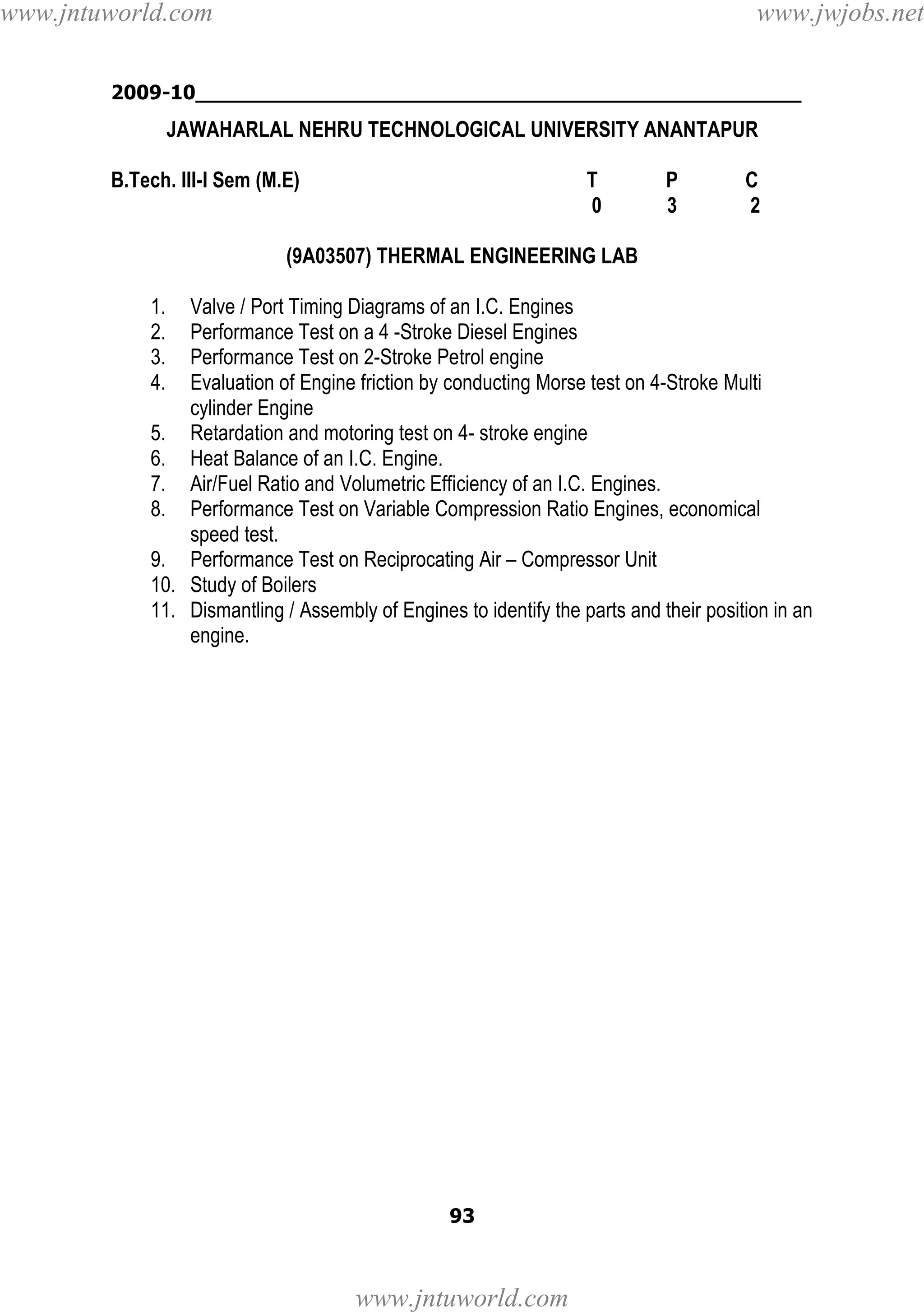 www.jntuworld.com

www.jwjobs.net

2009-10________________________________________________

JAWAHARLAL NEHRU TECHNOLOGICAL UNIVERSITY ANANTAPUR
B.Tech. III-I Sem (M.E)

T
0

P
3

C
2

(9A03507) THERMAL ENGINEERING LAB
1.
2.
3.
4.

Valve / Port Timing Diagrams of an I.C. Engines
Performance Test on a 4 -Stroke Diesel Engines
Performance Test on 2-Stroke Petrol engine
Evaluation of Engine friction by conducting Morse test on 4-Stroke Multi
cylinder Engine
5. Retardation and motoring test on 4- stroke engine
6. Heat Balance of an I.C. Engine.
7. Air/Fuel Ratio and Volumetric Efficiency of an I.C. Engines.
8. Performance Test on Variable Compression Ratio Engines, economical
speed test.
9. Performance Test on Reciprocating Air – Compressor Unit
10. Study of Boilers
11. Dismantling / Assembly of Engines to identify the parts and their position in an
engine.

93

www.jntuworld.com

 