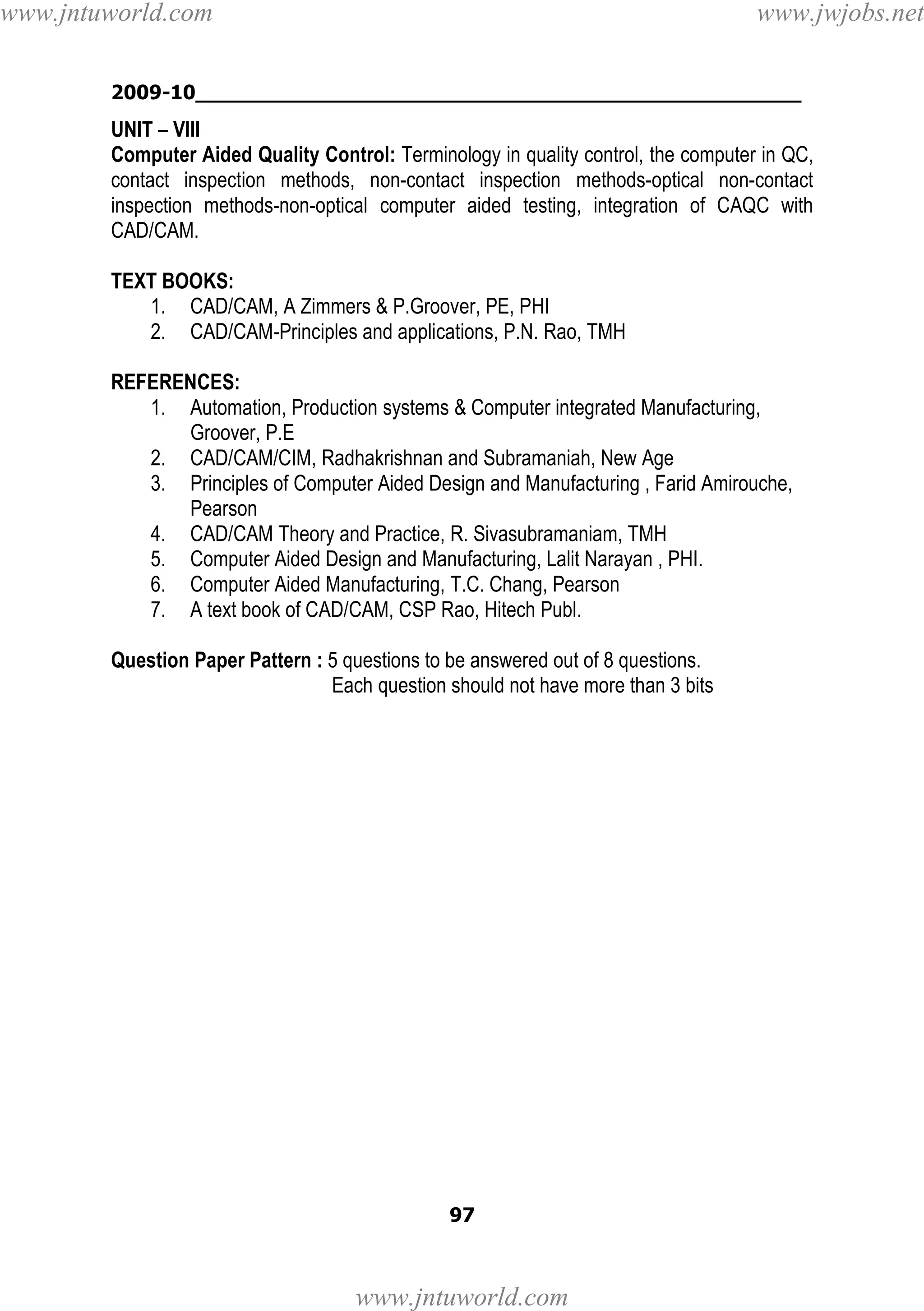 www.jntuworld.com

www.jwjobs.net

2009-10________________________________________________

UNIT – VIII
Computer Aided Quality Control: Terminology in quality control, the computer in QC,
contact inspection methods, non-contact inspection methods-optical non-contact
inspection methods-non-optical computer aided testing, integration of CAQC with
CAD/CAM.
TEXT BOOKS:
1. CAD/CAM, A Zimmers & P.Groover, PE, PHI
2. CAD/CAM-Principles and applications, P.N. Rao, TMH
REFERENCES:
1. Automation, Production systems & Computer integrated Manufacturing,
Groover, P.E
2. CAD/CAM/CIM, Radhakrishnan and Subramaniah, New Age
3. Principles of Computer Aided Design and Manufacturing , Farid Amirouche,
Pearson
4. CAD/CAM Theory and Practice, R. Sivasubramaniam, TMH
5. Computer Aided Design and Manufacturing, Lalit Narayan , PHI.
6. Computer Aided Manufacturing, T.C. Chang, Pearson
7. A text book of CAD/CAM, CSP Rao, Hitech Publ.
Question Paper Pattern : 5 questions to be answered out of 8 questions.
Each question should not have more than 3 bits

97

www.jntuworld.com

 