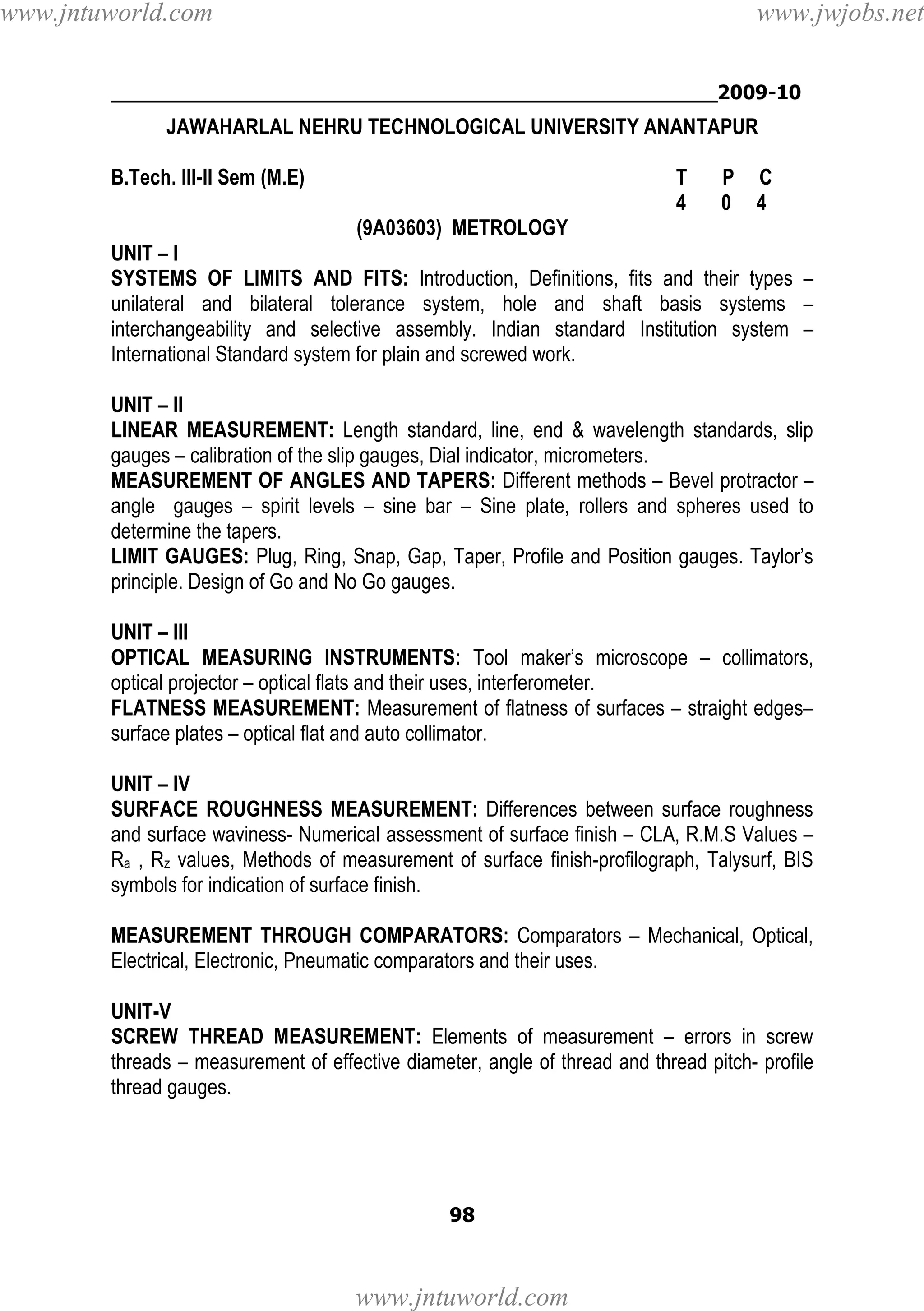 www.jntuworld.com

www.jwjobs.net

________________________________________________2009-10

JAWAHARLAL NEHRU TECHNOLOGICAL UNIVERSITY ANANTAPUR
B.Tech. III-II Sem (M.E)

T
4

P
0

C
4

(9A03603) METROLOGY
UNIT – I
SYSTEMS OF LIMITS AND FITS: Introduction, Definitions, fits and their types –
unilateral and bilateral tolerance system, hole and shaft basis systems –
interchangeability and selective assembly. Indian standard Institution system –
International Standard system for plain and screwed work.
UNIT – II
LINEAR MEASUREMENT: Length standard, line, end & wavelength standards, slip
gauges – calibration of the slip gauges, Dial indicator, micrometers.
MEASUREMENT OF ANGLES AND TAPERS: Different methods – Bevel protractor –
angle gauges – spirit levels – sine bar – Sine plate, rollers and spheres used to
determine the tapers.
LIMIT GAUGES: Plug, Ring, Snap, Gap, Taper, Profile and Position gauges. Taylor’s
principle. Design of Go and No Go gauges.
UNIT – III
OPTICAL MEASURING INSTRUMENTS: Tool maker’s microscope – collimators,
optical projector – optical flats and their uses, interferometer.
FLATNESS MEASUREMENT: Measurement of flatness of surfaces – straight edges–
surface plates – optical flat and auto collimator.
UNIT – IV
SURFACE ROUGHNESS MEASUREMENT: Differences between surface roughness
and surface waviness- Numerical assessment of surface finish – CLA, R.M.S Values –
Ra , Rz values, Methods of measurement of surface finish-profilograph, Talysurf, BIS
symbols for indication of surface finish.
MEASUREMENT THROUGH COMPARATORS: Comparators – Mechanical, Optical,
Electrical, Electronic, Pneumatic comparators and their uses.
UNIT-V
SCREW THREAD MEASUREMENT: Elements of measurement – errors in screw
threads – measurement of effective diameter, angle of thread and thread pitch- profile
thread gauges.

98

www.jntuworld.com

 