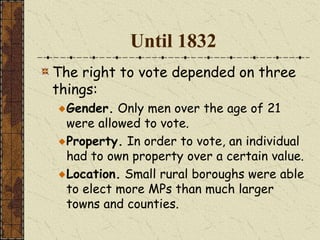 Until 1832
The right to vote depended on three
things:
Gender. Only men over the age of 21
were allowed to vote.
Property. In order to vote, an individual
had to own property over a certain value.
Location. Small rural boroughs were able
to elect more MPs than much larger
towns and counties.
 