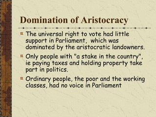 Domination of Aristocracy
The universal right to vote had little
support in Parliament, which was
dominated by the aristocratic landowners.
Only people with "a stake in the country",
ie paying taxes and holding property take
part in politics.
Ordinary people, the poor and the working
classes, had no voice in Parliament
 