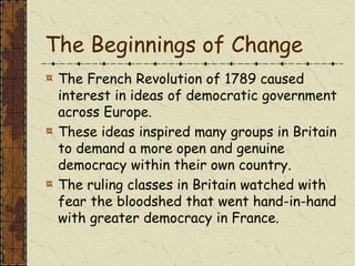 The Beginnings of Change
The French Revolution of 1789 caused
interest in ideas of democratic government
across Europe.
These ideas inspired many groups in Britain
to demand a more open and genuine
democracy within their own country.
The ruling classes in Britain watched with
fear the bloodshed that went hand-in-hand
with greater democracy in France.
 