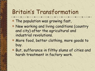 Britain’s Transformation
The population was growing fast,
New working and living conditions (country
and city) after the agricultural and
industrial revolutions.
More food, better clothing, more goods to
buy.
But, sufferance in filthy slums of cities and
harsh treatment in factory work.
 