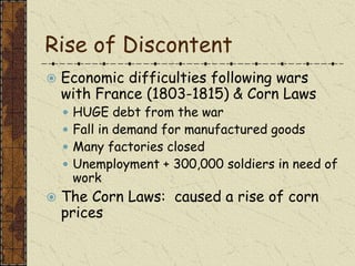 Rise of Discontent
 Economic difficulties following wars
with France (1803-1815) & Corn Laws
 HUGE debt from the war
 Fall in demand for manufactured goods
 Many factories closed
 Unemployment + 300,000 soldiers in need of
work
 The Corn Laws: caused a rise of corn
prices
 