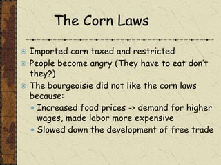 The Corn Laws
 Imported corn taxed and restricted
 People become angry (They have to eat don’t
they?)
 The bourgeoisie did not like the corn laws
because:
 Increased food prices -> demand for higher
wages, made labor more expensive
 Slowed down the development of free trade
 