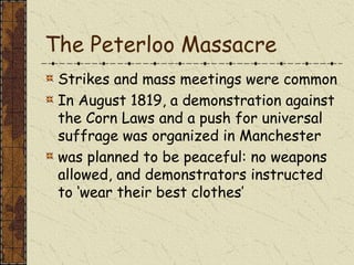 The Peterloo Massacre
Strikes and mass meetings were common
In August 1819, a demonstration against
the Corn Laws and a push for universal
suffrage was organized in Manchester
was planned to be peaceful: no weapons
allowed, and demonstrators instructed
to ‘wear their best clothes’
 