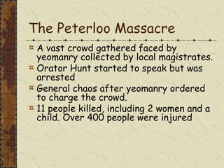The Peterloo Massacre
A vast crowd gathered faced by
yeomanry collected by local magistrates.
Orator Hunt started to speak but was
arrested
General chaos after yeomanry ordered
to charge the crowd.
11 people killed, including 2 women and a
child. Over 400 people were injured
 