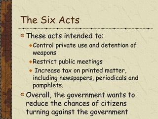 The Six Acts
These acts intended to:
Control private use and detention of
weapons
Restrict public meetings
Increase tax on printed matter,
including newspapers, periodicals and
pamphlets.
Overall, the government wants to
reduce the chances of citizens
turning against the government
 