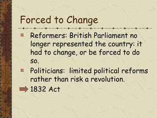Forced to Change
Reformers: British Parliament no
longer represented the country: it
had to change, or be forced to do
so.
Politicians: limited political reforms
rather than risk a revolution.
1832 Act
 