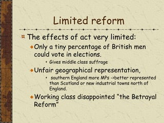 Limited reform
The effects of act very limited:
Only a tiny percentage of British men
could vote in elections.
 Gives middle class suffrage
Unfair geographical representation,
 southern England more MPs ->better represented
than Scotland or new industrial towns north of
England.
Working class disappointed “the Betrayal
Reform”
 