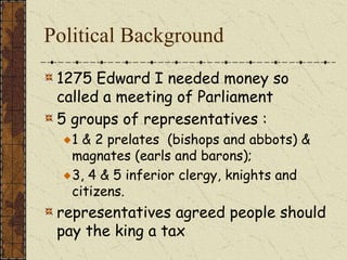 Political Background
1275 Edward I needed money so
called a meeting of Parliament
5 groups of representatives :
1 & 2 prelates (bishops and abbots) &
magnates (earls and barons);
3, 4 & 5 inferior clergy, knights and
citizens.
representatives agreed people should
pay the king a tax
 