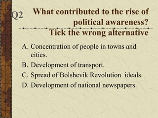 What contributed to the rise of
political awareness?
Tick the wrong alternative
A. Concentration of people in towns and
cities.
B. Development of transport.
C. Spread of Bolshevik Revolution ideals.
D. Development of national newspapers.
Q2
 