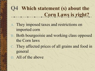 A. They imposed taxes and restrictions on
imported corn
B. Both bourgeoisie and working class opposed
the Corn laws
C. They affected prices of all grains and food in
general
D. All of the above
Which statement (s) about the
Corn Laws is right?
Q4
 