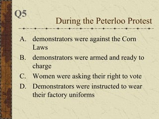 A. demonstrators were against the Corn
Laws
B. demonstrators were armed and ready to
charge
C. Women were asking their right to vote
D. Demonstrators were instructed to wear
their factory uniforms
During the Peterloo Protest
Q5
 