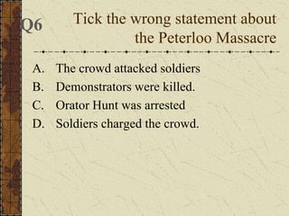 A. The crowd attacked soldiers
B. Demonstrators were killed.
C. Orator Hunt was arrested
D. Soldiers charged the crowd.
Tick the wrong statement about
the Peterloo Massacre
Q6
 