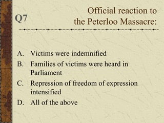 A. Victims were indemnified
B. Families of victims were heard in
Parliament
C. Repression of freedom of expression
intensified
D. All of the above
Official reaction to
the Peterloo Massacre:Q7
 