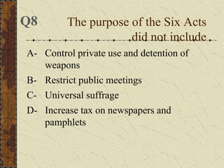 A- Control private use and detention of
weapons
B- Restrict public meetings
C- Universal suffrage
D- Increase tax on newspapers and
pamphlets
The purpose of the Six Acts
did not include
Q8
 