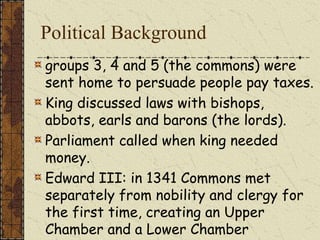 Political Background
groups 3, 4 and 5 (the commons) were
sent home to persuade people pay taxes.
King discussed laws with bishops,
abbots, earls and barons (the lords).
Parliament called when king needed
money.
Edward III: in 1341 Commons met
separately from nobility and clergy for
the first time, creating an Upper
Chamber and a Lower Chamber
 