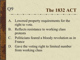 A. Lowered property requirements for the
right to vote.
B. Reflects resistance to working class
protests
C. Politicians feared a bloody revolution as in
France
D. Gave the voting right to limited number
from working class
The 1832 ACTQ9
 
