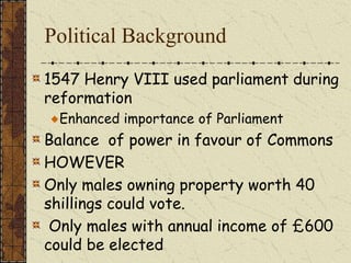 Political Background
1547 Henry VIII used parliament during
reformation
Enhanced importance of Parliament
Balance of power in favour of Commons
HOWEVER
Only males owning property worth 40
shillings could vote.
Only males with annual income of £600
could be elected
 