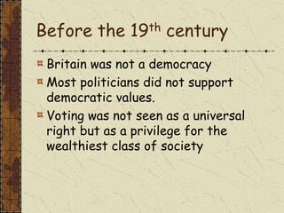 Before the 19th century
Britain was not a democracy
Most politicians did not support
democratic values.
Voting was not seen as a universal
right but as a privilege for the
wealthiest class of society
 