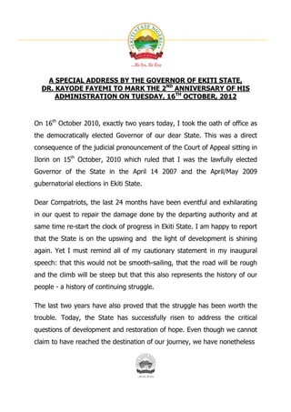 A SPECIAL ADDRESS BY THE GOVERNOR OF EKITI STATE,
  DR. KAYODE FAYEMI TO MARK THE 2ND ANNIVERSARY OF HIS
      ADMINISTRATION ON TUESDAY, 16TH OCTOBER, 2012



On 16th October 2010, exactly two years today, I took the oath of office as
the democratically elected Governor of our dear State. This was a direct
consequence of the judicial pronouncement of the Court of Appeal sitting in
Ilorin on 15th October, 2010 which ruled that I was the lawfully elected
Governor of the State in the April 14 2007 and the April/May 2009
gubernatorial elections in Ekiti State.

Dear Compatriots, the last 24 months have been eventful and exhilarating
in our quest to repair the damage done by the departing authority and at
same time re-start the clock of progress in Ekiti State. I am happy to report
that the State is on the upswing and the light of development is shining
again. Yet I must remind all of my cautionary statement in my inaugural
speech: that this would not be smooth-sailing, that the road will be rough
and the climb will be steep but that this also represents the history of our
people - a history of continuing struggle.

The last two years have also proved that the struggle has been worth the
trouble. Today, the State has successfully risen to address the critical
questions of development and restoration of hope. Even though we cannot
claim to have reached the destination of our journey, we have nonetheless
 