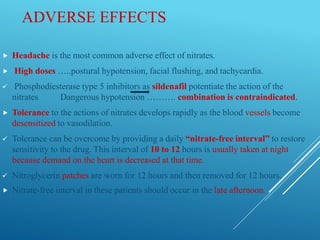 ADVERSE EFFECTS
 Headache is the most common adverse effect of nitrates.
 High doses …..postural hypotension, facial flushing, and tachycardia.
 Phosphodiesterase type 5 inhibitors as sildenafil potentiate the action of the
nitrates Dangerous hypotension ………. combination is contraindicated.
 Tolerance to the actions of nitrates develops rapidly as the blood vessels become
desensitized to vasodilation.
 Tolerance can be overcome by providing a daily “nitrate-free interval” to restore
sensitivity to the drug. This interval of 10 to 12 hours is usually taken at night
because demand on the heart is decreased at that time.
 Nitroglycerin patches are worn for 12 hours and then removed for 12 hours.
 Nitrate-free interval in these patients should occur in the late afternoon.
 