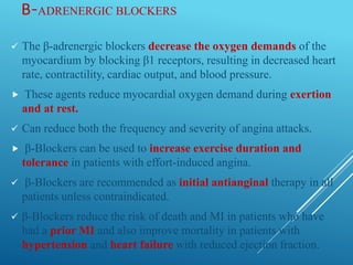 Β-ADRENERGIC BLOCKERS
 The β-adrenergic blockers decrease the oxygen demands of the
myocardium by blocking β1 receptors, resulting in decreased heart
rate, contractility, cardiac output, and blood pressure.
 These agents reduce myocardial oxygen demand during exertion
and at rest.
 Can reduce both the frequency and severity of angina attacks.
 β-Blockers can be used to increase exercise duration and
tolerance in patients with effort-induced angina.
 β-Blockers are recommended as initial antianginal therapy in all
patients unless contraindicated.
 β-Blockers reduce the risk of death and MI in patients who have
had a prior MI and also improve mortality in patients with
hypertension and heart failure with reduced ejection fraction.
 