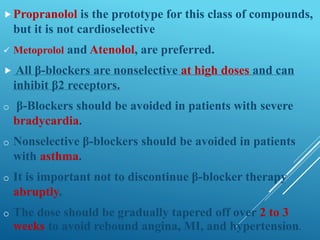 Propranolol is the prototype for this class of compounds,
but it is not cardioselective
 Metoprolol and Atenolol, are preferred.
 All β-blockers are nonselective at high doses and can
inhibit β2 receptors.
o β-Blockers should be avoided in patients with severe
bradycardia.
o Nonselective β-blockers should be avoided in patients
with asthma.
o It is important not to discontinue β-blocker therapy
abruptly.
o The dose should be gradually tapered off over 2 to 3
weeks to avoid rebound angina, MI, and hypertension.
 