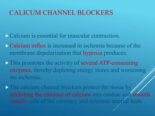 CALICUM CHANNEL BLOCKERS
Calcium is essential for muscular contraction.
Calcium influx is increased in ischemia because of the
membrane depolarization that hypoxia produces.
This promotes the activity of several ATP-consuming
enzymes, thereby depleting energy stores and worsening
the ischemia.
The calcium channel blockers protect the tissue by
inhibiting the entrance of calcium into cardiac and smooth
muscle cells of the coronary and systemic arterial beds.
 