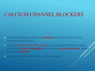CALCIUM CHANNEL BLOCKERS
 These agents primarily affect the resistance of peripheral and coronary
arteriolar smooth muscle.
 In the treatment of effort-induced angina, calcium channel blockers reduce
myocardial oxygen consumption by decreasing vascular resistance, thereby
decreasing afterload.
 All calcium channel blockers lower blood pressure.
 