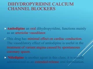 DIHYDROPYRIDINE CALCIUM
CHANNEL BLOCKERS
Amlodipine an oral dihydropyridine, functions mainly
as an arteriolar vasodilator.
 This drug has minimal effect on cardiac conduction.
The vasodilatory effect of amlodipine is useful in the
treatment of variant angina caused by spontaneous
coronary spasm.
 Nifedipine is another agent in this class; it is usually
administered as an extended-release oral formulation.
 