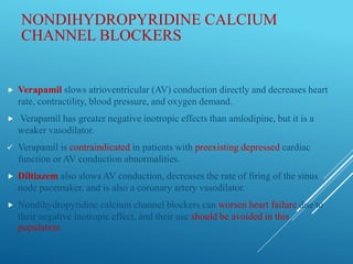 NONDIHYDROPYRIDINE CALCIUM
CHANNEL BLOCKERS
 Verapamil slows atrioventricular (AV) conduction directly and decreases heart
rate, contractility, blood pressure, and oxygen demand.
 Verapamil has greater negative inotropic effects than amlodipine, but it is a
weaker vasodilator.
 Verapamil is contraindicated in patients with preexisting depressed cardiac
function or AV conduction abnormalities.
 Diltiazem also slows AV conduction, decreases the rate of firing of the sinus
node pacemaker, and is also a coronary artery vasodilator.
 Nondihydropyridine calcium channel blockers can worsen heart failure due to
their negative inotropic effect, and their use should be avoided in this
population.
 