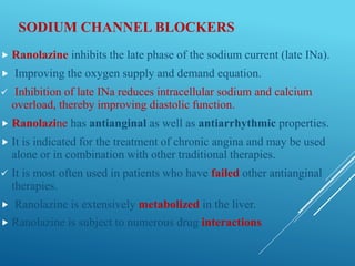SODIUM CHANNEL BLOCKERS
 Ranolazine inhibits the late phase of the sodium current (late INa).
 Improving the oxygen supply and demand equation.
 Inhibition of late INa reduces intracellular sodium and calcium
overload, thereby improving diastolic function.
 Ranolazine has antianginal as well as antiarrhythmic properties.
 It is indicated for the treatment of chronic angina and may be used
alone or in combination with other traditional therapies.
 It is most often used in patients who have failed other antianginal
therapies.
 Ranolazine is extensively metabolized in the liver.
 Ranolazine is subject to numerous drug interactions.
 