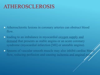 ATHEROSCLEROSIS
 Atherosclerotic lesions in coronary arteries can obstruct blood
flow.
 leading to an imbalance in myocardial oxygen supply and
demand that presents as stable angina or an acute coronary
syndrome (myocardial infarction [MI] or unstable angina).
 Spasms of vascular smooth muscle may also inhibit cardiac blood
flow, reducing perfusion and causing ischemia and anginal pain.
 