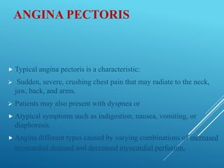 ANGINA PECTORIS
 Typical angina pectoris is a characteristic:
 Sudden, severe, crushing chest pain that may radiate to the neck,
jaw, back, and arms.
 Patients may also present with dyspnea or
 Atypical symptoms such as indigestion, nausea, vomiting, or
diaphoresis.
 Angina different types caused by varying combinations of increased
myocardial demand and decreased myocardial perfusion.
 
