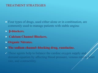TREATMENT STRATEGIES
 Four types of drugs, used either alone or in combination, are
commonly used to manage patients with stable angina:
 β-blockers.
 Calcium Channel Blockers.
 Organic Nitrates.
 The sodium channel–blocking drug, ranolazine.
 These agents help to balance the cardiac oxygen supply and
demand equation by affecting blood pressure, venous return, heart
rate, and contractility.
 