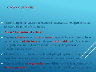 ORGANIC NITRATES
 These compounds cause a reduction in myocardial oxygen demand,
followed by relief of symptoms.
 Main Mechanism of action:
 Organic nitrates relax vascular smooth muscle by their intracellular
conversion to nitrite ions and then to nitric oxide, which activates
guanylate cyclase and increases the cells’ cyclic guanosine
monophosphate (cGMP).
 Elevated cGMP ultimately leads to dephosphorylation of the myosin
light chain, resulting in vascular smooth muscle relaxation
 Nitrates such as nitroglycerin cause dilation of the large veins, which
reduces preload (venous return to the heart) and, therefore, reduces
 