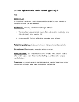 Q4: how right torticollis can be treated effectively ?
ANS:
TORTICOLLIS:
It is spasmodic condition of sternocleidomastoid muscle which causes the head to
rotate on the other side and downward .
TREATMENT : following is the treatment for right torticollis
 The normal sternocleidomastoid muscle of one side bend the head to the same
side and rotate it to the opposite side
 In right torticollis the head will be bend and rotate to the left side
Patient prepration : patient should be in short sitting position and comfortable
Therapist position: therapist is standing behind the patient
Hand placement : one hand of the therapist is of vertex of the patient’s headand
other hand is cupped under the chin so that the finger extend above the temporo
mandibular joint
Resistance: resistance is given in side flexion with the fingers of above hand and to
rotation with the fingers of the lower hand towards the right side
 