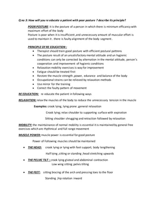 Q no 3: How will you re educate a patient with poor posture ? describe its principle?
POOR POSTURE: it is the posture of a person in which there is minimum efficancy with
maximum effort of the body
Posture is poor when it is insufficient ,and unnecessary amount of muscular effort is
used to maintain it . there is faulty alignment of the body segment .
PRINCIPLE OF RE EDUCATION :
 Therapist should train good posture with efficient postural pattrens
 The posture result of an unsatisfactory mental attitude and un hygienic
conditions can only be corrected by alternation in the mental attitude, person’s
cooperation and improvement of hygienic conditions
 Relaxation mobility exercises is way for improvement
 Fatigue should be treated first
 Restore the muscle strength ,power, edurance and balance of the body
 Occupational strains can be relieved by relaxation methods
 Use mirror for the training
 Correct the faulty pattern of movement
RE EDUCATION: re educate the patient in following ways
RELAXATION: relax the muscles of the body to reduce the unnecessary tension in the muscle
Examples: crook lying, lying prone ;general relaxation
Crook lying; relax shoulder to supporting surface with expiration
Sitting shoulder shrugging and retraction followed by relaxation
MOBILITY: the maintainance of normal mobility is essential it is maintained by general free
exercises which are rhythmical and full range movement
MUSCLE POWER: muscle power is essential for good posture
Power of Following muscles should be maintained
 THE HEAD: crook lying or lying with feet support; body lengthening
Half lying ,sitting or standing ;head stretching upwards
 THE PELVIC TILT : crook lying gluteal and abdominal contraction
Low wing sitting ;pelvis tilting
 THE FEET: sitting bracing of the arch and pressing toes to the floor
Standing ;hip rotation inward
 