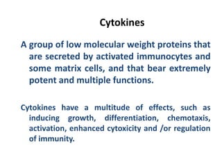 Cytokines
A group of low molecular weight proteins that
are secreted by activated immunocytes and
some matrix cells, and that bear extremely
potent and multiple functions.
Cytokines have a multitude of effects, such as
inducing growth, differentiation, chemotaxis,
activation, enhanced cytoxicity and /or regulation
of immunity.
 