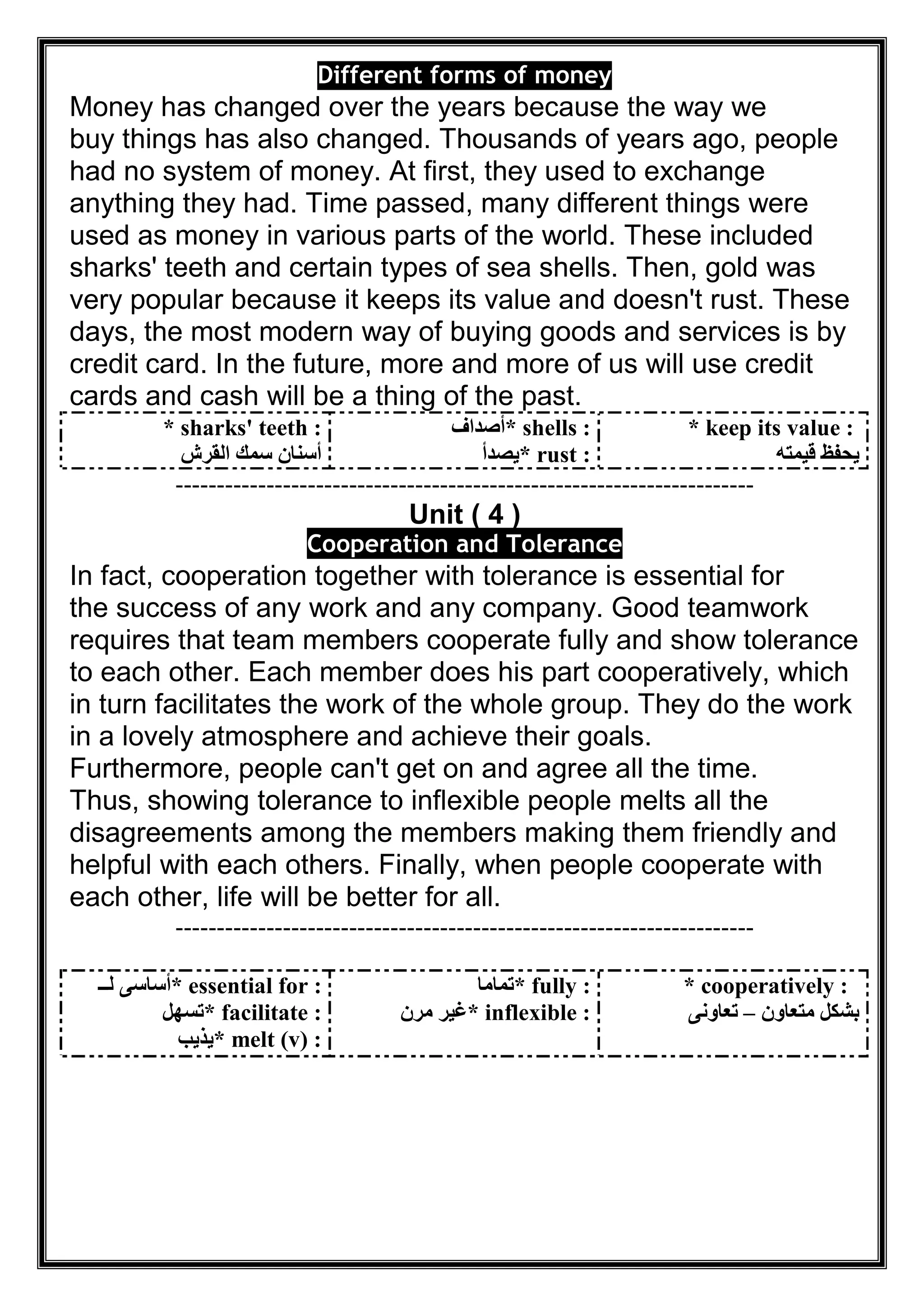 Different forms of money
Money has changed over the years because the way we
buy things has also changed. Thousands of years ago, people
had no system of money. At first, they used to exchange
anything they had. Time passed, many different things were
used as money in various parts of the world. These included
sharks' teeth and certain types of sea shells. Then, gold was
very popular because it keeps its value and doesn't rust. These
days, the most modern way of buying goods and services is by
credit card. In the future, more and more of us will use credit
cards and cash will be a thing of the past.
* sharks' teeth :
‫اﻟﻘﺮش‬ ‫ﺳﻤﻚ‬ ‫أﺳﻨﺎن‬
* shells :‫أﺻﺪاف‬
* rust :‫ﯾﺼﺪأ‬
* keep its value :
‫ﻗﯿﻤﺘﮫ‬ ‫ﯾﺤﻔﻆ‬
----------------------------------------------------------------------
Unit ( 4 )
oleranceTooperation andC
In fact, cooperation together with tolerance is essential for
the success of any work and any company. Good teamwork
requires that team members cooperate fully and show tolerance
to each other. Each member does his part cooperatively, which
in turn facilitates the work of the whole group. They do the work
in a lovely atmosphere and achieve their goals.
Furthermore, people can't get on and agree all the time.
Thus, showing tolerance to inflexible people melts all the
disagreements among the members making them friendly and
helpful with each others. Finally, when people cooperate with
each other, life will be better for all.
----------------------------------------------------------------------
* essential for :‫ﻟــ‬ ‫أﺳﺎﺳﻰ‬
* facilitate :‫ﺗﺴﮭﻞ‬
* melt (v) :‫ﯾﺬﯾﺐ‬
* fully :‫ﺗﻤﺎﻣﺎ‬
* inflexible :‫ﻣﺮن‬ ‫ﻏﯿﺮ‬
* cooperatively :
‫ﻣﺘﻌﺎون‬ ‫ﺑﺸﻜﻞ‬–‫ﺗﻌﺎوﻧﻰ‬
 