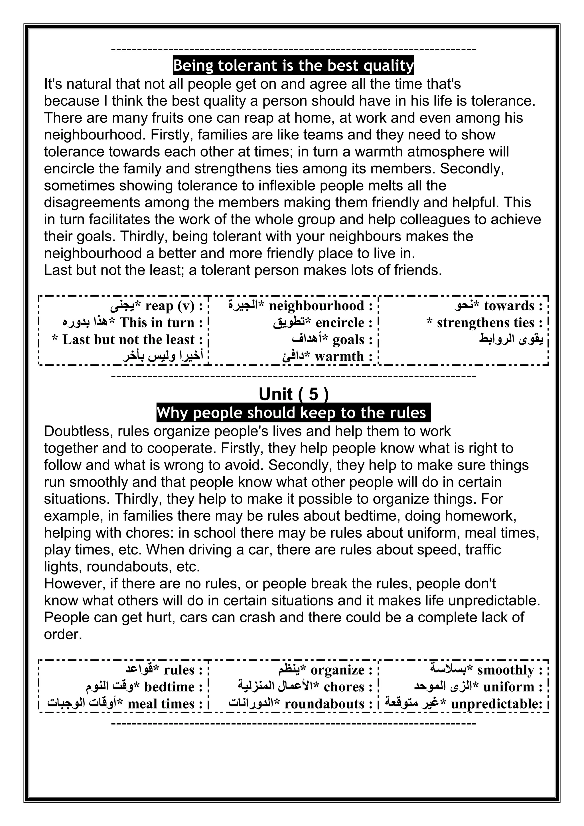 ----------------------------------------------------------------------
Being tolerant is the best quality
It's natural that not all people get on and agree all the time that's
because I think the best quality a person should have in his life is tolerance.
There are many fruits one can reap at home, at work and even among his
neighbourhood. Firstly, families are like teams and they need to show
tolerance towards each other at times; in turn a warmth atmosphere will
encircle the family and strengthens ties among its members. Secondly,
sometimes showing tolerance to inflexible people melts all the
disagreements among the members making them friendly and helpful. This
in turn facilitates the work of the whole group and help colleagues to achieve
their goals. Thirdly, being tolerant with your neighbours makes the
neighbourhood a better and more friendly place to live in.
Last but not the least; a tolerant person makes lots of friends.
* reap (v) :‫ﯾﺠﻨﻰ‬
* This in turn :‫ﺑﺪوره‬ ‫ھﺬا‬
* Last but not the least :
‫ﺑﺄﺧﺮ‬ ‫وﻟﯿﺲ‬ ‫أﺧﯿﺮا‬
* neighbourhood :‫اﻟﺠﯿﺮة‬
* encircle :‫ﺗﻄﻮﯾﻖ‬
* goals :‫أھﺪاف‬
* warmth :‫داﻓﺊ‬
* towards :‫ﻧﺤﻮ‬
* strengthens ties :
‫اﻟﺮواﺑﻂ‬ ‫ﯾﻘﻮى‬
----------------------------------------------------------------------
Unit ( 5 )
Why people should keep to the rules
Doubtless, rules organize people's lives and help them to work
together and to cooperate. Firstly, they help people know what is right to
follow and what is wrong to avoid. Secondly, they help to make sure things
run smoothly and that people know what other people will do in certain
situations. Thirdly, they help to make it possible to organize things. For
example, in families there may be rules about bedtime, doing homework,
helping with chores: in school there may be rules about uniform, meal times,
play times, etc. When driving a car, there are rules about speed, traffic
lights, roundabouts, etc.
However, if there are no rules, or people break the rules, people don't
know what others will do in certain situations and it makes life unpredictable.
People can get hurt, cars can crash and there could be a complete lack of
order.
* rules :‫ﻗﻮاﻋﺪ‬
* bedtime :‫اﻟﻨﻮم‬ ‫وﻗﺖ‬
* meal times :‫اﻟﻮﺟﺒﺎت‬ ‫أوﻗﺎت‬
* organize :‫ﯾﻨﻈﻢ‬
* chores :‫اﻟﻤﻨﺰﻟﯿﺔ‬ ‫اﻷﻋﻤﺎل‬
* roundabouts :‫اﻟﺪوراﻧﺎت‬
* smoothly :‫ﺑﺴﻼﺳﺔ‬
* uniform :‫اﻟﻤﻮﺣﺪ‬ ‫اﻟﺰى‬
* unpredictable:‫ﻣﺘﻮﻗﻌﺔ‬ ‫ﻏﯿﺮ‬
----------------------------------------------------------------------
 
