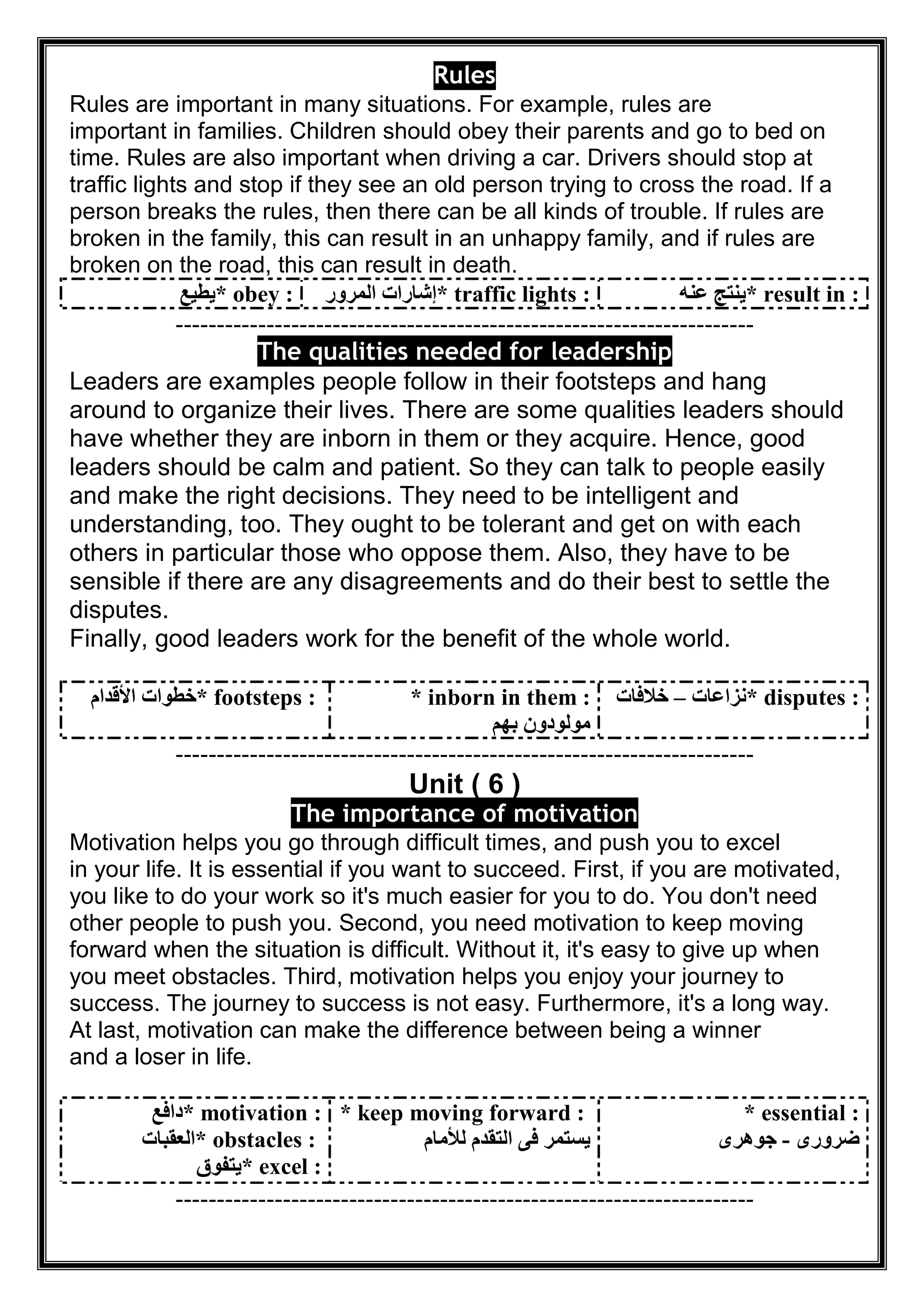 Rules
Rules are important in many situations. For example, rules are
important in families. Children should obey their parents and go to bed on
time. Rules are also important when driving a car. Drivers should stop at
traffic lights and stop if they see an old person trying to cross the road. If a
person breaks the rules, then there can be all kinds of trouble. If rules are
broken in the family, this can result in an unhappy family, and if rules are
broken on the road, this can result in death.
* obey :‫ﯾﻄﯿﻊ‬ * traffic lights :‫اﻟﻤﺮور‬ ‫إﺷﺎرات‬ * result in :‫ﻋﻨﮫ‬ ‫ﯾﻨﺘﺞ‬
----------------------------------------------------------------------
The qualities needed for leadership
Leaders are examples people follow in their footsteps and hang
around to organize their lives. There are some qualities leaders should
have whether they are inborn in them or they acquire. Hence, good
leaders should be calm and patient. So they can talk to people easily
and make the right decisions. They need to be intelligent and
understanding, too. They ought to be tolerant and get on with each
others in particular those who oppose them. Also, they have to be
sensible if there are any disagreements and do their best to settle the
disputes.
Finally, good leaders work for the benefit of the whole world.
* footsteps :‫اﻷﻗﺪام‬ ‫ﺧﻄﻮات‬ * inborn in them :
‫ﺑﮭﻢ‬ ‫ﻣﻮﻟﻮدون‬
* disputes :‫ﻧﺰاﻋﺎت‬–‫ﺧﻼﻓﺎت‬
----------------------------------------------------------------------
Unit ( 6 )
The importance of motivation
Motivation helps you go through difficult times, and push you to excel
in your life. It is essential if you want to succeed. First, if you are motivated,
you like to do your work so it's much easier for you to do. You don't need
other people to push you. Second, you need motivation to keep moving
forward when the situation is difficult. Without it, it's easy to give up when
you meet obstacles. Third, motivation helps you enjoy your journey to
success. The journey to success is not easy. Furthermore, it's a long way.
At last, motivation can make the difference between being a winner
and a loser in life.
* motivation :‫داﻓﻊ‬
* obstacles :‫اﻟﻌﻘﺒﺎت‬
* excel :‫ﯾﺘﻔﻮق‬
* keep moving forward :
‫ﻟﻸﻣﺎم‬ ‫اﻟﺘﻘﺪم‬ ‫ﻓﻰ‬ ‫ﯾﺴﺘﻤﺮ‬
* essential :
‫ﺿﺮورى‬-‫ﺟﻮھﺮى‬
----------------------------------------------------------------------
 